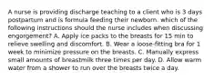 A nurse is providing discharge teaching to a client who is 3 days postpartum and is formula feeding their newborn. which of the following instructions should the nurse includes when discussing engorgement? A. Apply ice packs to the breasts for 15 min to relieve swelling and discomfort. B. Wear a loose-fitting bra for 1 week to minimize pressure on the breasts. C. Manually express small amounts of breastmilk three times per day. D. Allow warm water from a shower to run over the breasts twice a day.