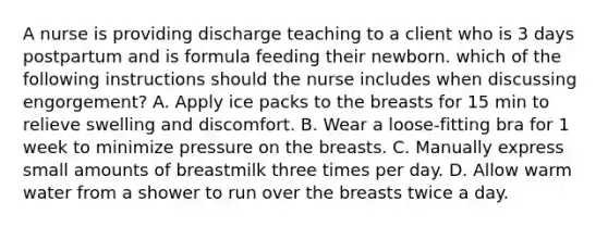 A nurse is providing discharge teaching to a client who is 3 days postpartum and is formula feeding their newborn. which of the following instructions should the nurse includes when discussing engorgement? A. Apply ice packs to the breasts for 15 min to relieve swelling and discomfort. B. Wear a loose-fitting bra for 1 week to minimize pressure on the breasts. C. Manually express small amounts of breastmilk three times per day. D. Allow warm water from a shower to run over the breasts twice a day.