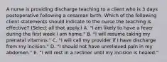 A nurse is providing discharge teaching to a client who is 3 days postoperative following a cesarean birth. Which of the following client statements should indicate to the nurse the teaching is effective? (Select all that apply.) A. "I am likely to have a fever during the first week I am home." B. "I will resume taking my prenatal vitamins." C. "I will call my provider if I have discharge from my incision." D. "I should not have unrelieved pain in my abdomen." E. "I will rest in a recliner until my incision is healed."