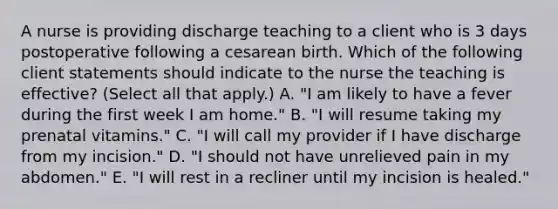 A nurse is providing discharge teaching to a client who is 3 days postoperative following a cesarean birth. Which of the following client statements should indicate to the nurse the teaching is effective? (Select all that apply.) A. "I am likely to have a fever during the first week I am home." B. "I will resume taking my prenatal vitamins." C. "I will call my provider if I have discharge from my incision." D. "I should not have unrelieved pain in my abdomen." E. "I will rest in a recliner until my incision is healed."