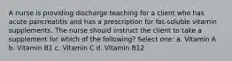 A nurse is providing discharge teaching for a client who has acute pancreatitis and has a prescription for fat-soluble vitamin supplements. The nurse should instruct the client to take a supplement for which of the following? Select one: a. Vitamin A b. Vitamin B1 c. Vitamin C d. Vitamin B12