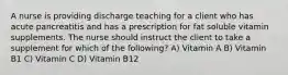 A nurse is providing discharge teaching for a client who has acute pancreatitis and has a prescription for fat soluble vitamin supplements. The nurse should instruct the client to take a supplement for which of the following? A) Vitamin A B) Vitamin B1 C) Vitamin C D) Vitamin B12