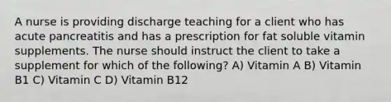 A nurse is providing discharge teaching for a client who has acute pancreatitis and has a prescription for fat soluble vitamin supplements. The nurse should instruct the client to take a supplement for which of the following? A) Vitamin A B) Vitamin B1 C) Vitamin C D) Vitamin B12