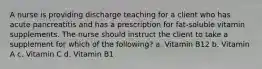 A nurse is providing discharge teaching for a client who has acute pancreatitis and has a prescription for fat-soluble vitamin supplements. The nurse should instruct the client to take a supplement for which of the following? a. Vitamin B12 b. Vitamin A c. Vitamin C d. Vitamin B1