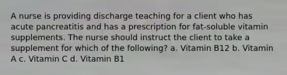 A nurse is providing discharge teaching for a client who has acute pancreatitis and has a prescription for fat-soluble vitamin supplements. The nurse should instruct the client to take a supplement for which of the following? a. Vitamin B12 b. Vitamin A c. Vitamin C d. Vitamin B1