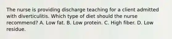 The nurse is providing discharge teaching for a client admitted with diverticulitis. Which type of diet should the nurse recommend? A. Low fat. B. Low protein. C. High fiber. D. Low residue.