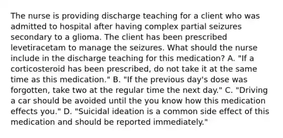 The nurse is providing discharge teaching for a client who was admitted to hospital after having complex partial seizures secondary to a glioma. The client has been prescribed levetiracetam to manage the seizures. What should the nurse include in the discharge teaching for this medication? A. "If a corticosteroid has been prescribed, do not take it at the same time as this medication." B. "If the previous day's dose was forgotten, take two at the regular time the next day." C. "Driving a car should be avoided until the you know how this medication effects you." D. "Suicidal ideation is a common side effect of this medication and should be reported immediately."