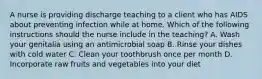 A nurse is providing discharge teaching to a client who has AIDS about preventing infection while at home. Which of the following instructions should the nurse include in the teaching? A. Wash your genitalia using an antimicrobial soap B. Rinse your dishes with cold water C. Clean your toothbrush once per month D. Incorporate raw fruits and vegetables into your diet