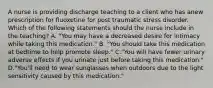 A nurse is providing discharge teaching to a client who has anew prescription for fluoxetine for post traumatic stress disorder. Which of the following statements should the nurse include in the teaching? A. "You may have a decreased desire for intimacy while taking this medication." B. "You should take this medication at bedtime to help promote sleep." C."You will have fewer urinary adverse effects if you urinate just before taking this medication." D."You'll need to wear sunglasses when outdoors due to the light sensitivity caused by this medication."