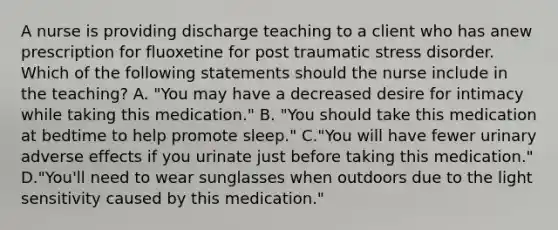 A nurse is providing discharge teaching to a client who has anew prescription for fluoxetine for post traumatic stress disorder. Which of the following statements should the nurse include in the teaching? A. "You may have a decreased desire for intimacy while taking this medication." B. "You should take this medication at bedtime to help promote sleep." C."You will have fewer urinary adverse effects if you urinate just before taking this medication." D."You'll need to wear sunglasses when outdoors due to the light sensitivity caused by this medication."