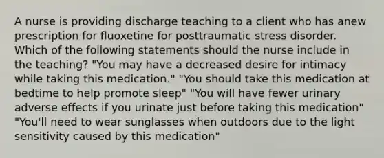 A nurse is providing discharge teaching to a client who has anew prescription for fluoxetine for posttraumatic stress disorder. Which of the following statements should the nurse include in the teaching? "You may have a decreased desire for intimacy while taking this medication." "You should take this medication at bedtime to help promote sleep" "You will have fewer urinary adverse effects if you urinate just before taking this medication" "You'll need to wear sunglasses when outdoors due to the light sensitivity caused by this medication"