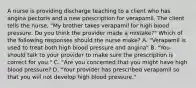 A nurse is providing discharge teaching to a client who has angina pectoris and a new prescription for verapamil. The client tells the nurse, "My brother takes verapamil for high blood pressure. Do you think the provider made a mistake?" Which of the following responses should the nurse make? A. "Verapamil is used to treat both high blood pressure and angina" B. "You should talk to your provider to make sure the prescription is correct for you." C. "Are you concerned that you might have high blood pressure? D. "Your provider has prescribed verapamil so that you will not develop high blood pressure."