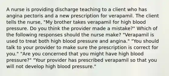 A nurse is providing discharge teaching to a client who has angina pectoris and a new prescription for verapamil. The client tells the nurse, "My brother takes verapamil for high blood pressure. Do you think the provider made a mistake?" Which of the following responses should the nurse make? "Verapamil is used to treat both high blood pressure and angina." "You should talk to your provider to make sure the prescription is correct for you." "Are you concerned that you might have high blood pressure?" "Your provider has prescribed verapamil so that you will not develop high blood pressure."