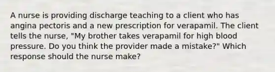 A nurse is providing discharge teaching to a client who has angina pectoris and a new prescription for verapamil. The client tells the nurse, "My brother takes verapamil for high blood pressure. Do you think the provider made a mistake?" Which response should the nurse make?