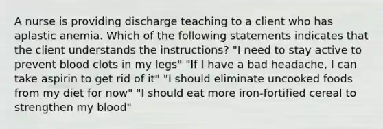 A nurse is providing discharge teaching to a client who has aplastic anemia. Which of the following statements indicates that the client understands the instructions? "I need to stay active to prevent blood clots in my legs" "If I have a bad headache, I can take aspirin to get rid of it" "I should eliminate uncooked foods from my diet for now" "I should eat more iron-fortified cereal to strengthen my blood"