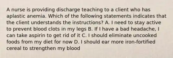 A nurse is providing discharge teaching to a client who has aplastic anemia. Which of the following statements indicates that the client understands the instructions? A. I need to stay active to prevent blood clots in my legs B. If I have a bad headache, I can take aspirin to get rid of it C. I should eliminate uncooked foods from my diet for now D. I should ear more iron-fortified cereal to strengthen my blood