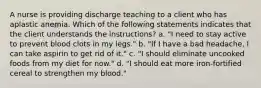 A nurse is providing discharge teaching to a client who has aplastic anemia. Which of the following statements indicates that the client understands the instructions? a. "I need to stay active to prevent blood clots in my legs." b. "If I have a bad headache, I can take aspirin to get rid of it." c. "I should eliminate uncooked foods from my diet for now." d. "I should eat more iron-fortified cereal to strengthen my blood."