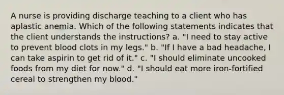 A nurse is providing discharge teaching to a client who has aplastic anemia. Which of the following statements indicates that the client understands the instructions? a. "I need to stay active to prevent blood clots in my legs." b. "If I have a bad headache, I can take aspirin to get rid of it." c. "I should eliminate uncooked foods from my diet for now." d. "I should eat more iron-fortified cereal to strengthen my blood."