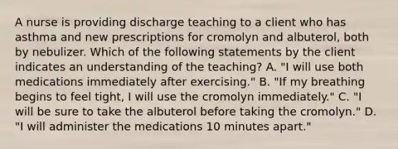 A nurse is providing discharge teaching to a client who has asthma and new prescriptions for cromolyn and albuterol, both by nebulizer. Which of the following statements by the client indicates an understanding of the teaching? A. "I will use both medications immediately after exercising." B. "If my breathing begins to feel tight, I will use the cromolyn immediately." C. "I will be sure to take the albuterol before taking the cromolyn." D. "I will administer the medications 10 minutes apart."