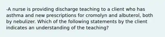 -A nurse is providing discharge teaching to a client who has asthma and new prescriptions for cromolyn and albuterol, both by nebulizer. Which of the following statements by the client indicates an understanding of the teaching?