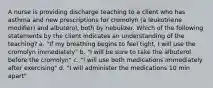 A nurse is providing discharge teaching to a client who has asthma and new prescriptions for cromolyn (a leukotriene modifier) and albuterol, both by nebulizer. Which of the following statements by the client indicates an understanding of the teaching? a. "If my breathing begins to feel tight, I will use the cromolyn immediately" b. "I will be sure to take the albuterol before the cromolyn" c. "I will use both medications immediately after exercising" d. "I will administer the medications 10 min apart"