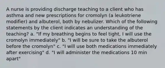 A nurse is providing discharge teaching to a client who has asthma and new prescriptions for cromolyn (a leukotriene modifier) and albuterol, both by nebulizer. Which of the following statements by the client indicates an understanding of the teaching? a. "If my breathing begins to feel tight, I will use the cromolyn immediately" b. "I will be sure to take the albuterol before the cromolyn" c. "I will use both medications immediately after exercising" d. "I will administer the medications 10 min apart"