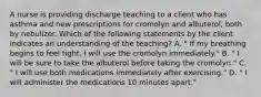 A nurse is providing discharge teaching to a client who has asthma and new prescriptions for cromolyn and albuterol, both by nebulizer. Which of the following statements by the client indicates an understanding of the teaching? A. " If my breathing begins to feel tight, I will use the cromolyn immediately." B. " I will be sure to take the albuterol before taking the cromolyn." C. " I will use both medications immediately after exercising." D. " I will administer the medications 10 minutes apart."