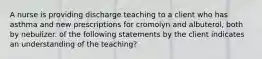 A nurse is providing discharge teaching to a client who has asthma and new prescriptions for cromolyn and albuterol, both by nebulizer. of the following statements by the client indicates an understanding of the teaching?