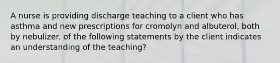 A nurse is providing discharge teaching to a client who has asthma and new prescriptions for cromolyn and albuterol, both by nebulizer. of the following statements by the client indicates an understanding of the teaching?