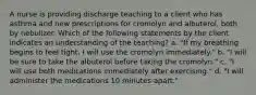 A nurse is providing discharge teaching to a client who has asthma and new prescriptions for cromolyn and albuterol, both by nebulizer. Which of the following statements by the client indicates an understanding of the teaching? a. "If my breathing begins to feel tight, I will use the cromolyn immediately." b. "I will be sure to take the albuterol before taking the cromolyn." c. "I will use both medications immediately after exercising." d. "I will administer the medications 10 minutes apart."