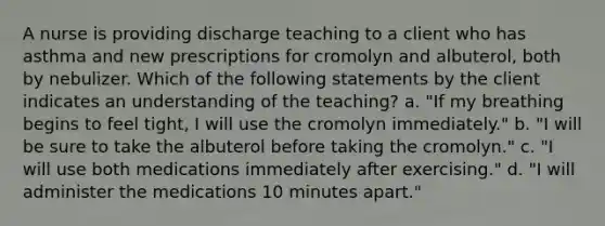 A nurse is providing discharge teaching to a client who has asthma and new prescriptions for cromolyn and albuterol, both by nebulizer. Which of the following statements by the client indicates an understanding of the teaching? a. "If my breathing begins to feel tight, I will use the cromolyn immediately." b. "I will be sure to take the albuterol before taking the cromolyn." c. "I will use both medications immediately after exercising." d. "I will administer the medications 10 minutes apart."