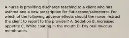 A nurse is providing discharge teaching to a client who has asthma and a new prescription for fluticasone/salmeterol. For which of the following adverse effects should the nurse instruct the client to report to the provider? A. Sedation B. Increased appetite C. White coating in the mouth D. Dry oral mucous membranes