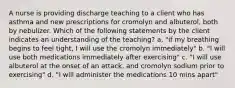 A nurse is providing discharge teaching to a client who has asthma and new prescriptions for cromolyn and albuterol, both by nebulizer. Which of the following statements by the client indicates an understanding of the teaching? a. "if my breathing begins to feel tight, I will use the cromolyn immediately" b. "I will use both medications immediately after exercising" c. "I will use albuterol at the onset of an attack, and cromolyn sodium prior to exercising" d. "I will administer the medications 10 mins apart"