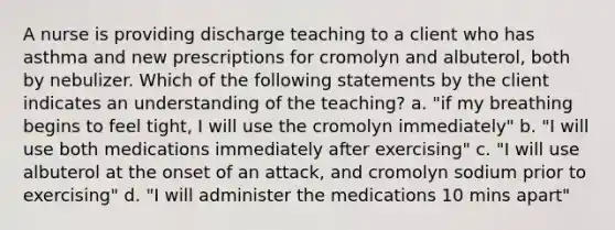 A nurse is providing discharge teaching to a client who has asthma and new prescriptions for cromolyn and albuterol, both by nebulizer. Which of the following statements by the client indicates an understanding of the teaching? a. "if my breathing begins to feel tight, I will use the cromolyn immediately" b. "I will use both medications immediately after exercising" c. "I will use albuterol at the onset of an attack, and cromolyn sodium prior to exercising" d. "I will administer the medications 10 mins apart"