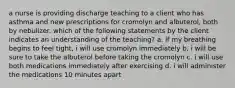 a nurse is providing discharge teaching to a client who has asthma and new prescriptions for cromolyn and albuterol, both by nebulizer. which of the following statements by the client indicates an understanding of the teaching? a. if my breathing begins to feel tight, i will use cromolyn immediately b. i will be sure to take the albuterol before taking the cromolyn c. i will use both medications immediately after exercising d. i will administer the medications 10 minutes apart