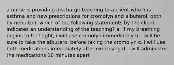 a nurse is providing discharge teaching to a client who has asthma and new prescriptions for cromolyn and albuterol, both by nebulizer. which of the following statements by the client indicates an understanding of the teaching? a. if my breathing begins to feel tight, i will use cromolyn immediately b. i will be sure to take the albuterol before taking the cromolyn c. i will use both medications immediately after exercising d. i will administer the medications 10 minutes apart