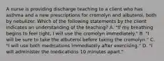 A nurse is providing discharge teaching to a client who has asthma and a new prescriptions for cromolyn and albuterol, both by nebulizer. Which of the following statements by the client indicates an understanding of the teaching? A. "If my breathing begins to feel tight, I will use the cromolyn immediately." B. "I will be sure to take the albuterol before taking the cromolyn." C. "I will use both medications immediately after exercising." D. "I will administer the medications 10 minutes apart."
