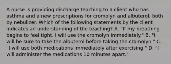 A nurse is providing discharge teaching to a client who has asthma and a new prescriptions for cromolyn and albuterol, both by nebulizer. Which of the following statements by the client indicates an understanding of the teaching? A. "If my breathing begins to feel tight, I will use the cromolyn immediately." B. "I will be sure to take the albuterol before taking the cromolyn." C. "I will use both medications immediately after exercising." D. "I will administer the medications 10 minutes apart."