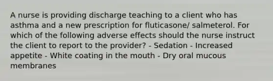 A nurse is providing discharge teaching to a client who has asthma and a new prescription for fluticasone/ salmeterol. For which of the following adverse effects should the nurse instruct the client to report to the provider? - Sedation - Increased appetite - White coating in the mouth - Dry oral mucous membranes