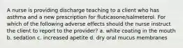 A nurse is providing discharge teaching to a client who has asthma and a new prescription for fluticasone/salmeterol. For which of the following adverse effects should the nurse instruct the client to report to the provider? a. white coating in the mouth b. sedation c. increased apetite d. dry oral mucus membranes