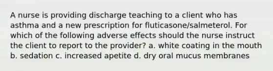 A nurse is providing discharge teaching to a client who has asthma and a new prescription for fluticasone/salmeterol. For which of the following adverse effects should the nurse instruct the client to report to the provider? a. white coating in the mouth b. sedation c. increased apetite d. dry oral mucus membranes