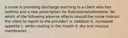 a nurse is providing discharge teaching to a client who has asthma and a new prescription for fluticasone/salmeterol. for which of the following adverse effects should the nurse instruct the client to report to the provider? a. sedation b. increased appetite c. white coating in the mouth d. dry oral mucous membranes