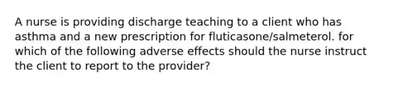 A nurse is providing discharge teaching to a client who has asthma and a new prescription for fluticasone/salmeterol. for which of the following adverse effects should the nurse instruct the client to report to the provider?