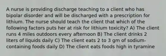 A nurse is providing discharge teaching to a client who has bipolar disorder and will be discharged with a prescription for lithium. The nurse should teach the client that which of the following factors puts her at risk for lithium toxicity? A) The client runs 4 miles outdoors every afternoon B) The client drinks 2 liters of liquids daily C) The client eats 2 to 3 gm of sodium-containing foods daily D) The client eats foods high in tyramine