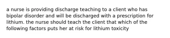 a nurse is providing discharge teaching to a client who has bipolar disorder and will be discharged with a prescription for lithium. the nurse should teach the client that which of the following factors puts her at risk for lithium toxicity