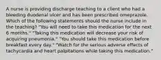 A nurse is providing discharge teaching to a client who had a bleeding duodenal ulcer and has been prescribed omeprazole. Which of the following statements should the nurse include in the teaching? "You will need to take this medication for the next 6 months." "Taking this medication will decrease your risk of acquiring pneumonia." "You should take this medication before breakfast every day." "Watch for the serious adverse effects of tachycardia and heart palpitations while taking this medication."