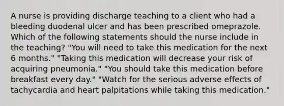 A nurse is providing discharge teaching to a client who had a bleeding duodenal ulcer and has been prescribed omeprazole. Which of the following statements should the nurse include in the teaching? "You will need to take this medication for the next 6 months." "Taking this medication will decrease your risk of acquiring pneumonia." "You should take this medication before breakfast every day." "Watch for the serious adverse effects of tachycardia and heart palpitations while taking this medication."