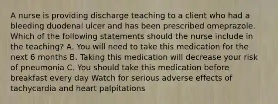 A nurse is providing discharge teaching to a client who had a bleeding duodenal ulcer and has been prescribed omeprazole. Which of the following statements should the nurse include in the teaching? A. You will need to take this medication for the next 6 months B. Taking this medication will decrease your risk of pneumonia C. You should take this medication before breakfast every day Watch for serious adverse effects of tachycardia and heart palpitations