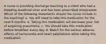 A nurse is providing discharge teaching to a client who had a bleeding duodenal ulcer and has been prescribed omeprazole. Which of the following statements should the nurse include in the teaching? a. You will need to take this medication for the next 6 months. b. Taking this medication will decrease your risk of acquiring pneumonia. c. You should take this medication before breakfast every day. d. Watch for the serious adverse effects of tachycardia and heart palpitations while taking this medication.