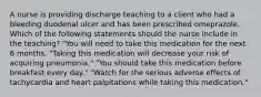 A nurse is providing discharge teaching to a client who had a bleeding duodenal ulcer and has been prescribed omeprazole. Which of the following statements should the nurse include in the teaching? "You will need to take this medication for the next 6 months. "Taking this medication will decrease your risk of acquiring pneumonia." "You should take this medication before breakfast every day." "Watch for the serious adverse effects of tachycardia and heart palpitations while taking this medication."